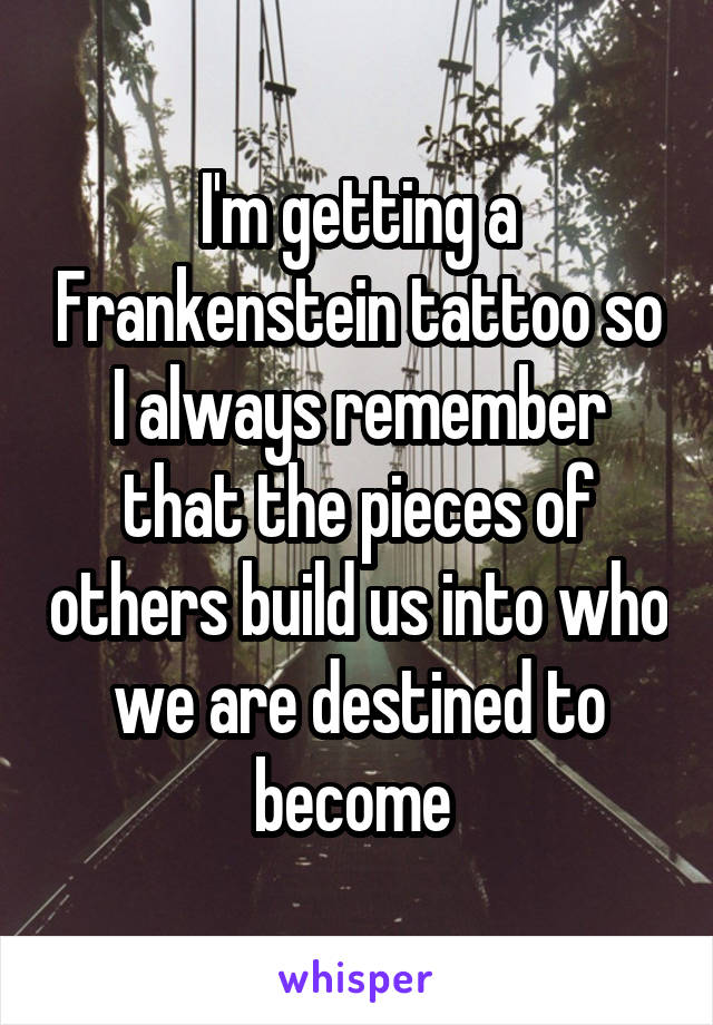 I'm getting a Frankenstein tattoo so I always remember that the pieces of others build us into who we are destined to become 