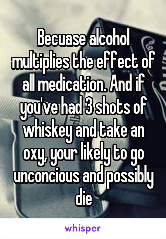 Becuase alcohol multiplies the effect of all medication. And if you've had 3 shots of whiskey and take an oxy, your likely to go unconcious and possibly die