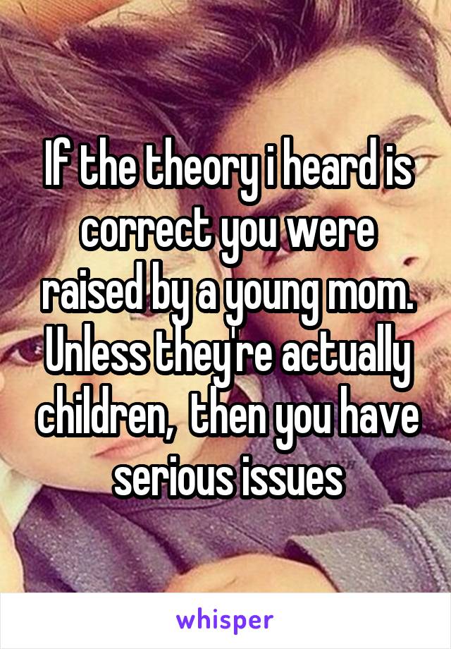 If the theory i heard is correct you were raised by a young mom. Unless they're actually children,  then you have serious issues