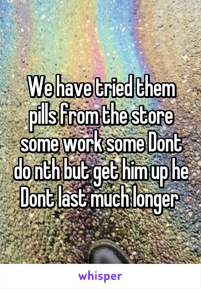 We have tried them pills from the store some work some Dont do nth but get him up he Dont last much longer 