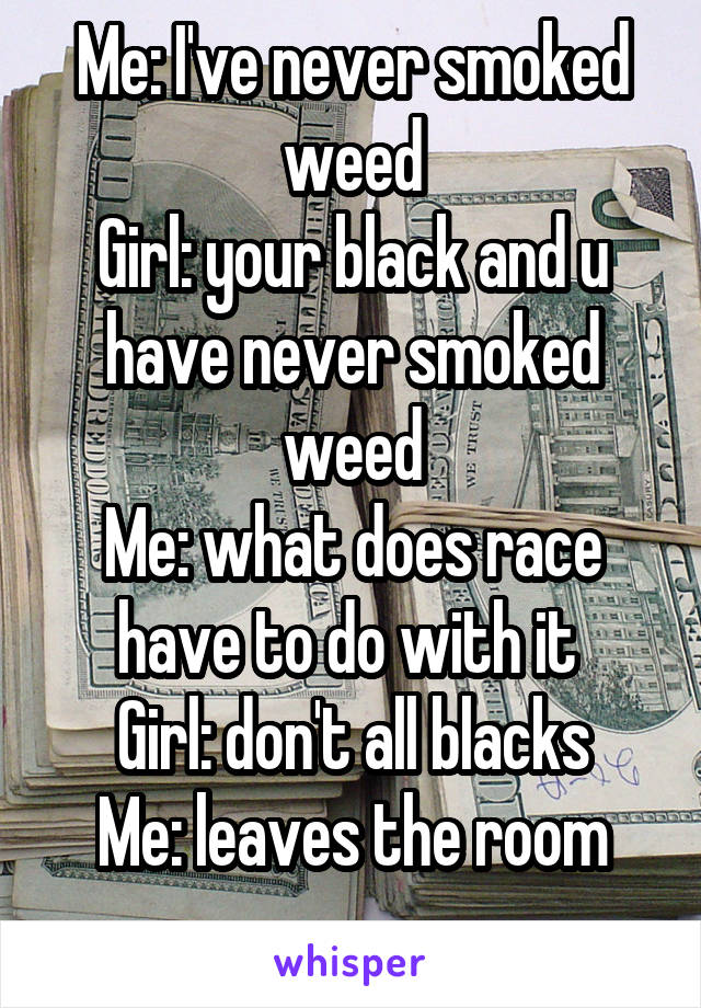 Me: I've never smoked weed
Girl: your black and u have never smoked weed
Me: what does race have to do with it 
Girl: don't all blacks
Me: leaves the room
