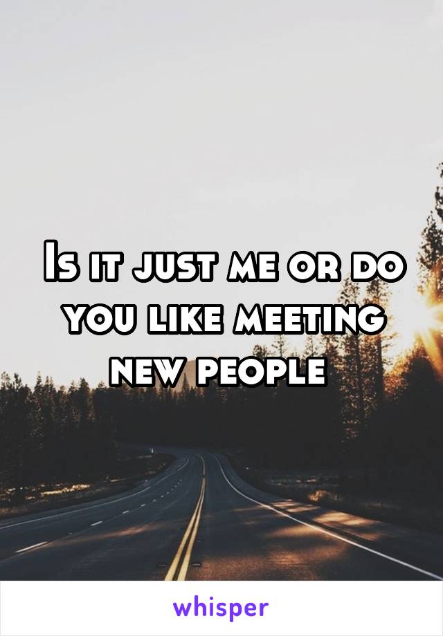 Is it just me or do you like meeting new people 