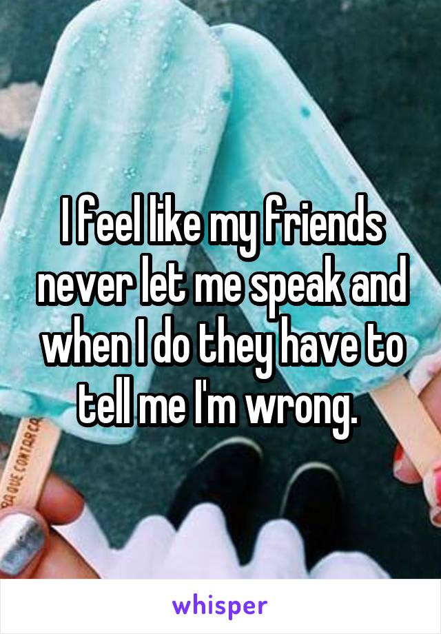 I feel like my friends never let me speak and when I do they have to tell me I'm wrong. 