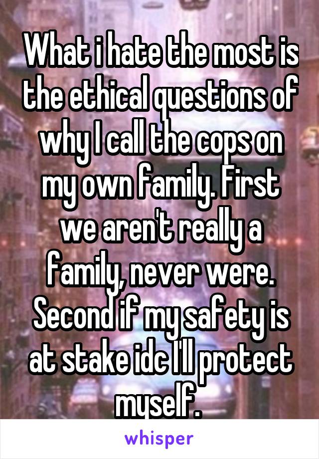 What i hate the most is the ethical questions of why I call the cops on my own family. First we aren't really a family, never were. Second if my safety is at stake idc I'll protect myself. 