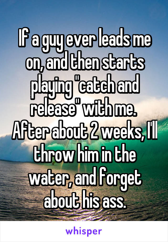 If a guy ever leads me on, and then starts playing "catch and release" with me.  After about 2 weeks, I'll throw him in the water, and forget about his ass.