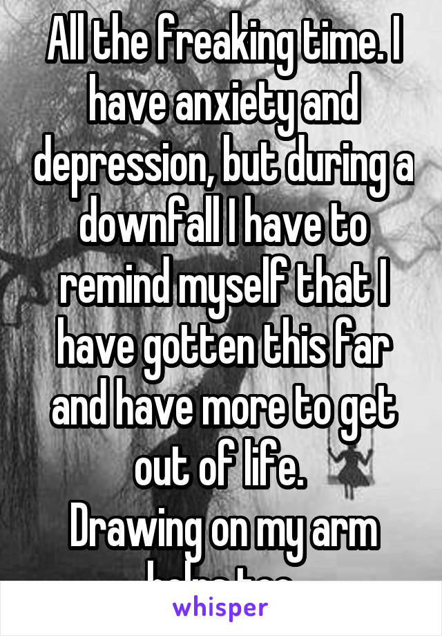 All the freaking time. I have anxiety and depression, but during a downfall I have to remind myself that I have gotten this far and have more to get out of life. 
Drawing on my arm helps too.