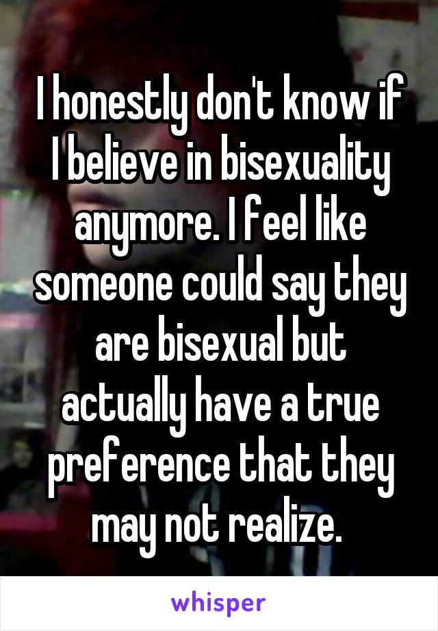 I honestly don't know if I believe in bisexuality anymore. I feel like someone could say they are bisexual but actually have a true preference that they may not realize. 