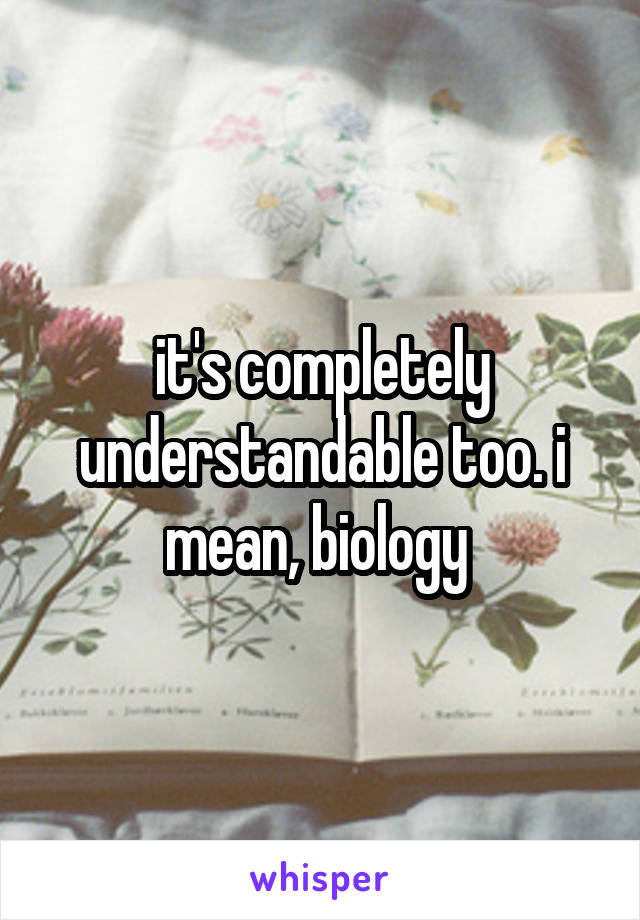 it's completely understandable too. i mean, biology 