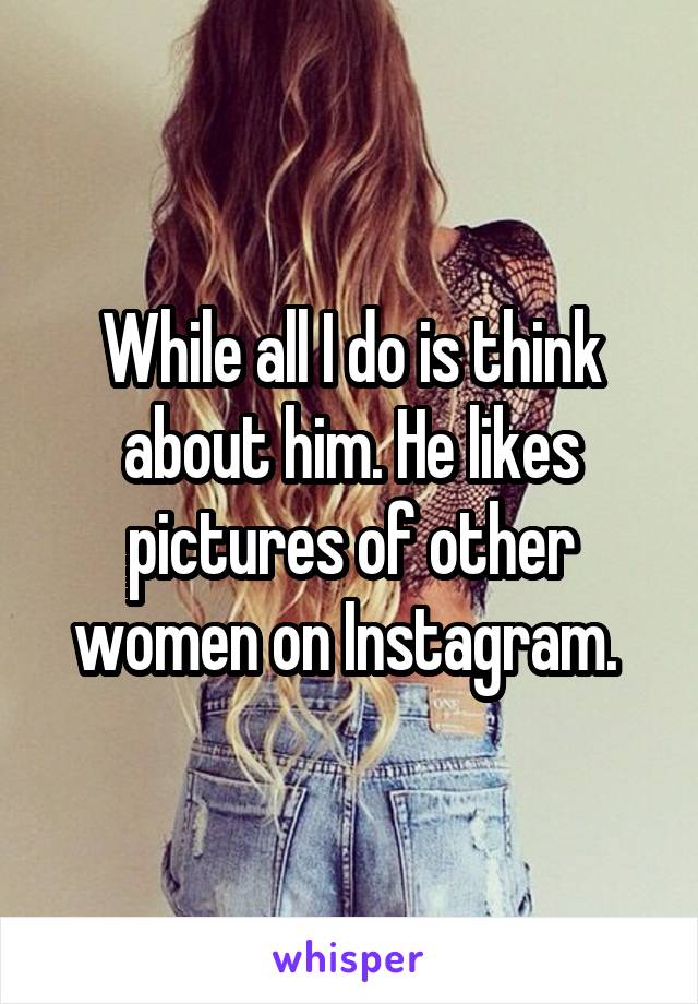 While all I do is think about him. He likes pictures of other women on Instagram. 