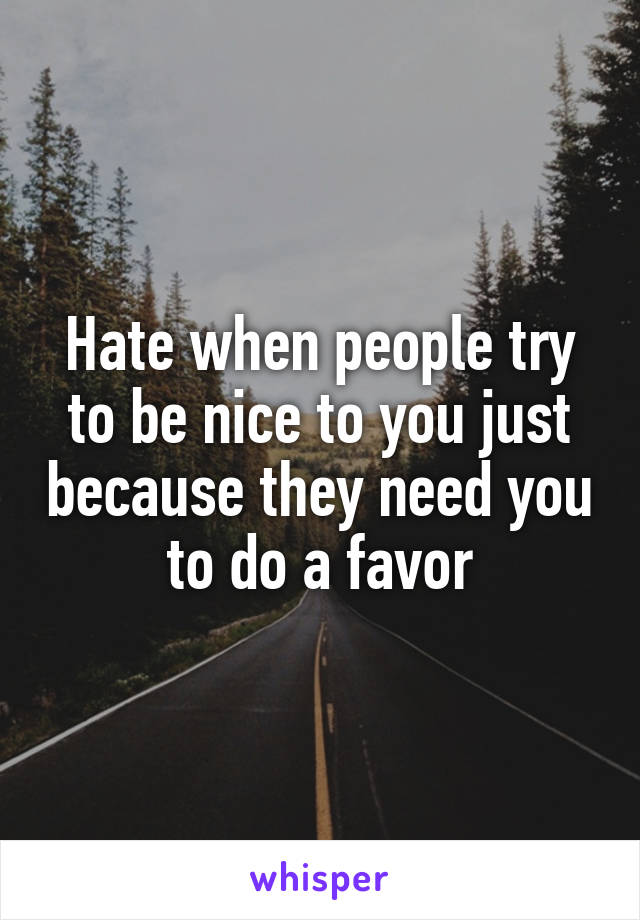 Hate when people try to be nice to you just because they need you to do a favor