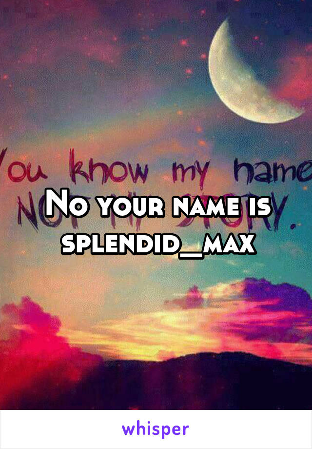 No your name is splendid_max