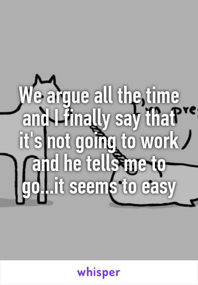 We argue all the time and I finally say that it's not going to work and he tells me to go...it seems to easy