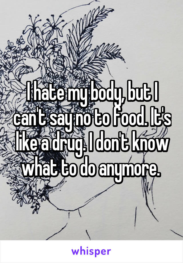 I hate my body, but I can't say no to food. It's like a drug. I don't know what to do anymore. 