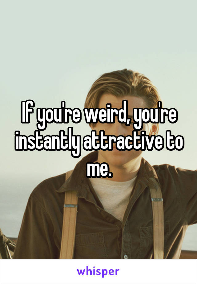 If you're weird, you're instantly attractive to me.