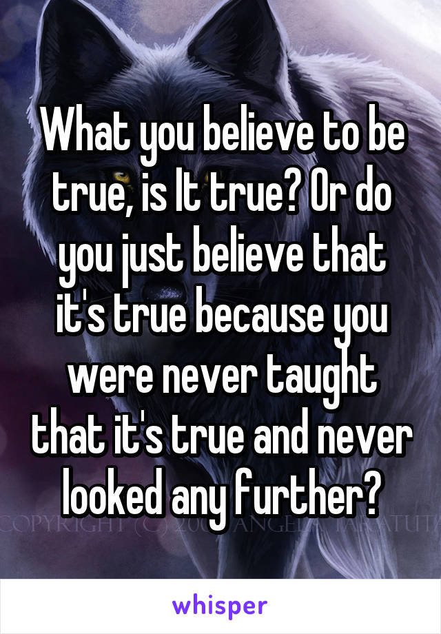 What you believe to be true, is It true? Or do you just believe that it's true because you were never taught that it's true and never looked any further?