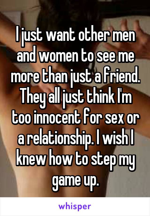 I just want other men and women to see me more than just a friend. They all just think I'm too innocent for sex or a relationship. I wish I knew how to step my game up.