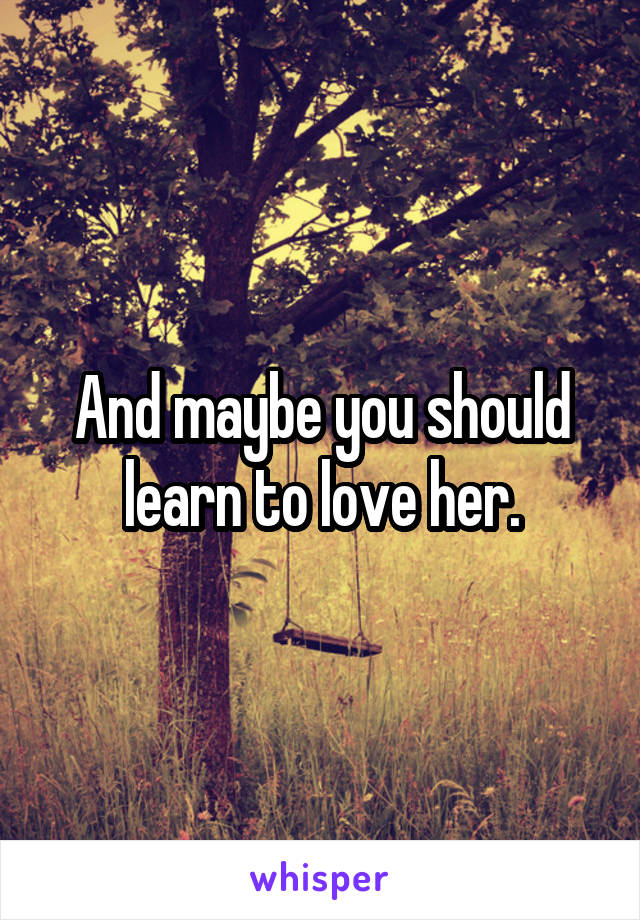 And maybe you should learn to love her.