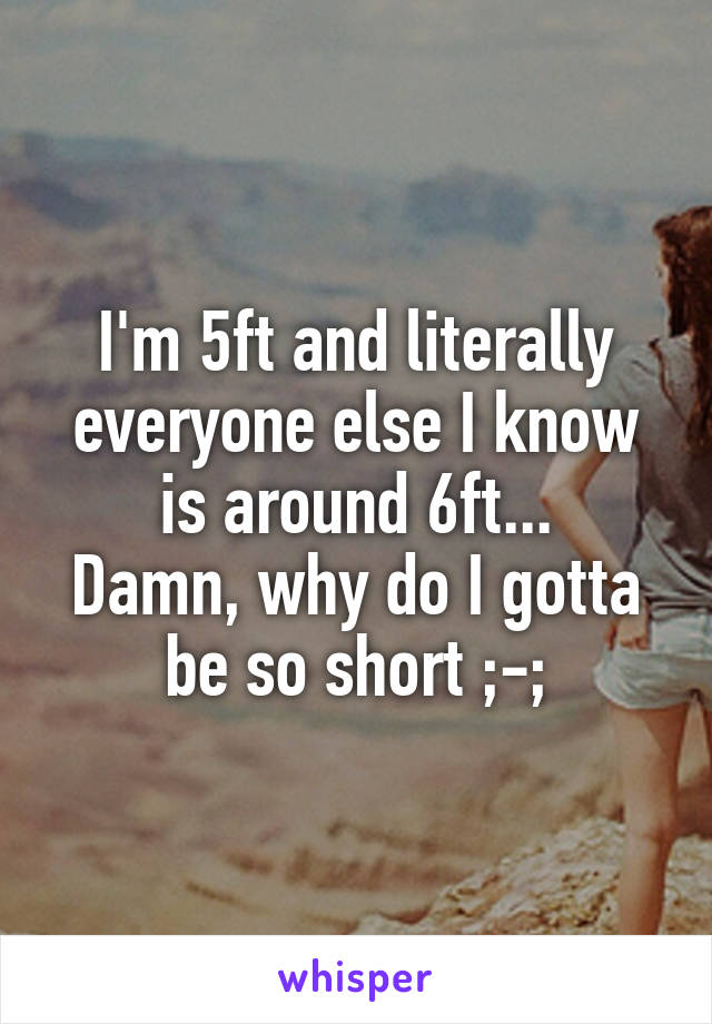 I'm 5ft and literally everyone else I know is around 6ft...
Damn, why do I gotta be so short ;-;