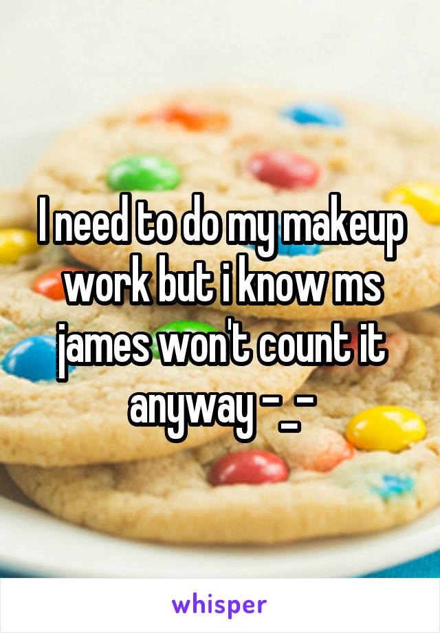 I need to do my makeup work but i know ms james won't count it anyway -_-