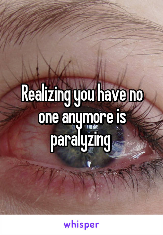 Realizing you have no one anymore is paralyzing 