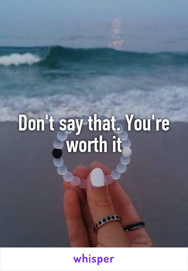 Don't say that. You're worth it