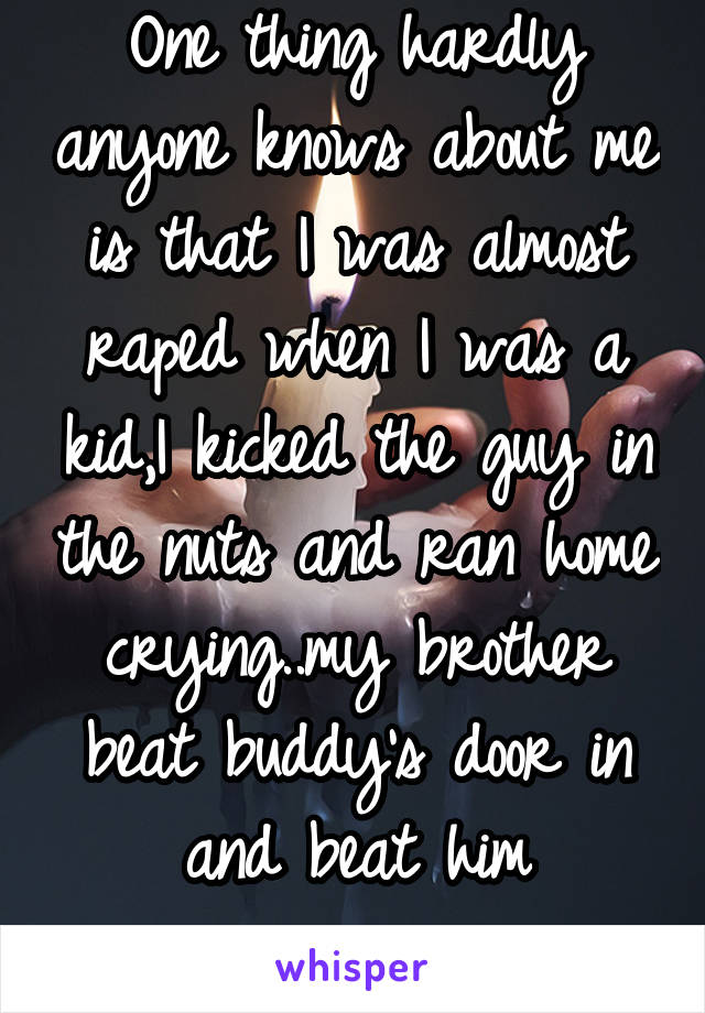 One thing hardly anyone knows about me is that I was almost raped when I was a kid,I kicked the guy in the nuts and ran home crying..my brother beat buddy's door in and beat him unconscious 