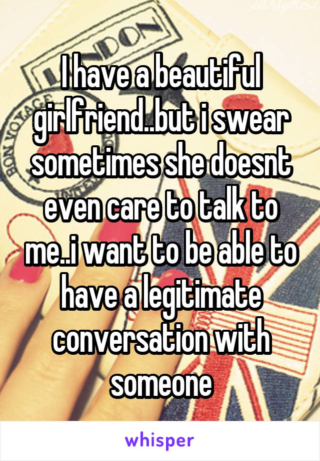 I have a beautiful girlfriend..but i swear sometimes she doesnt even care to talk to me..i want to be able to have a legitimate conversation with someone