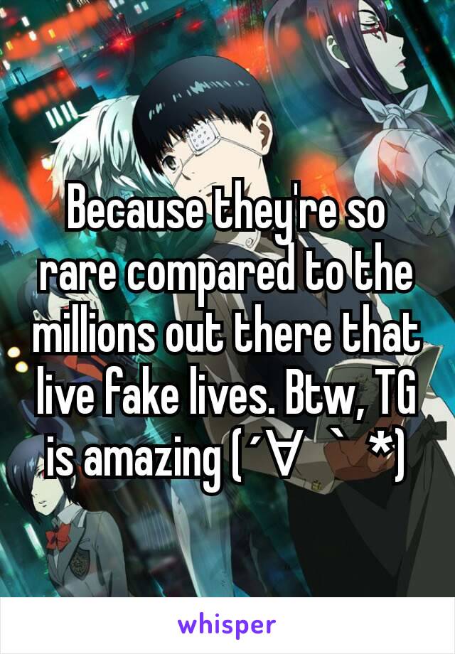 Because they're so rare compared to the millions out there that live fake lives. Btw, TG is amazing (´∀｀*)