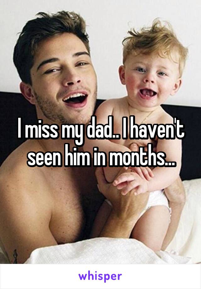 I miss my dad.. I haven't seen him in months...