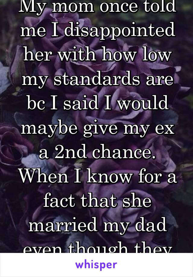 My mom once told me I disappointed her with how low my standards are bc I said I would maybe give my ex a 2nd chance. When I know for a fact that she married my dad even though they were both cheaters