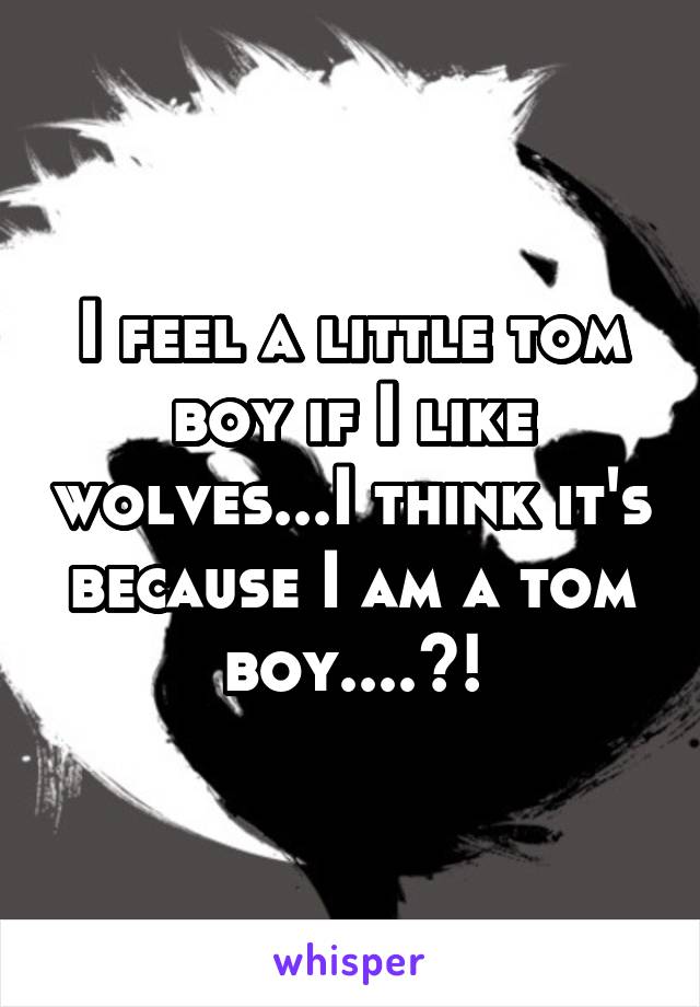 I feel a little tom boy if I like wolves...I think it's because I am a tom boy....?!