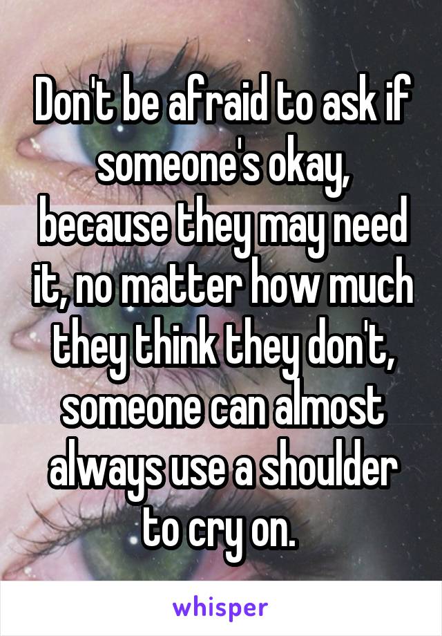 Don't be afraid to ask if someone's okay, because they may need it, no matter how much they think they don't, someone can almost always use a shoulder to cry on. 