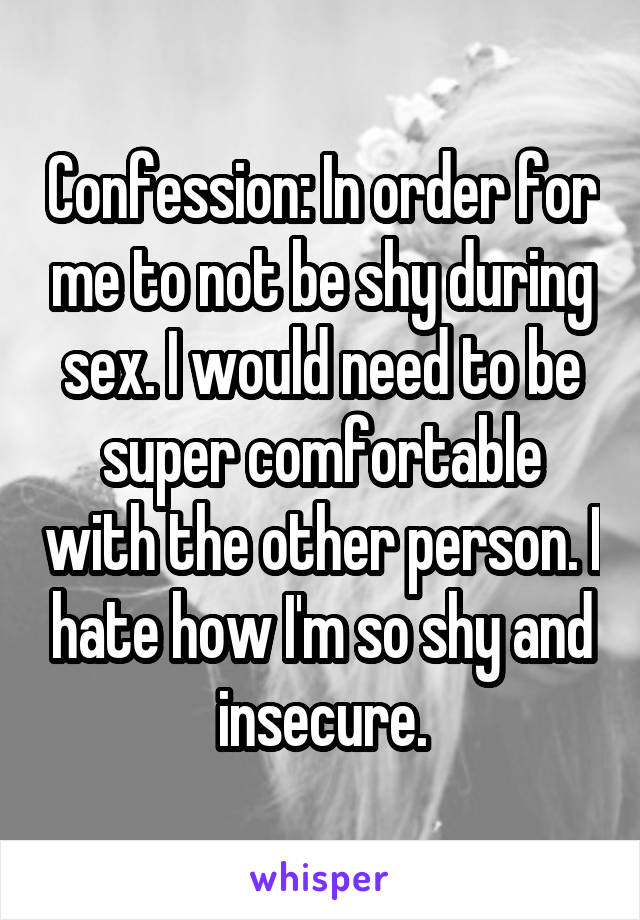 Confession: In order for me to not be shy during sex. I would need to be super comfortable with the other person. I hate how I'm so shy and insecure.