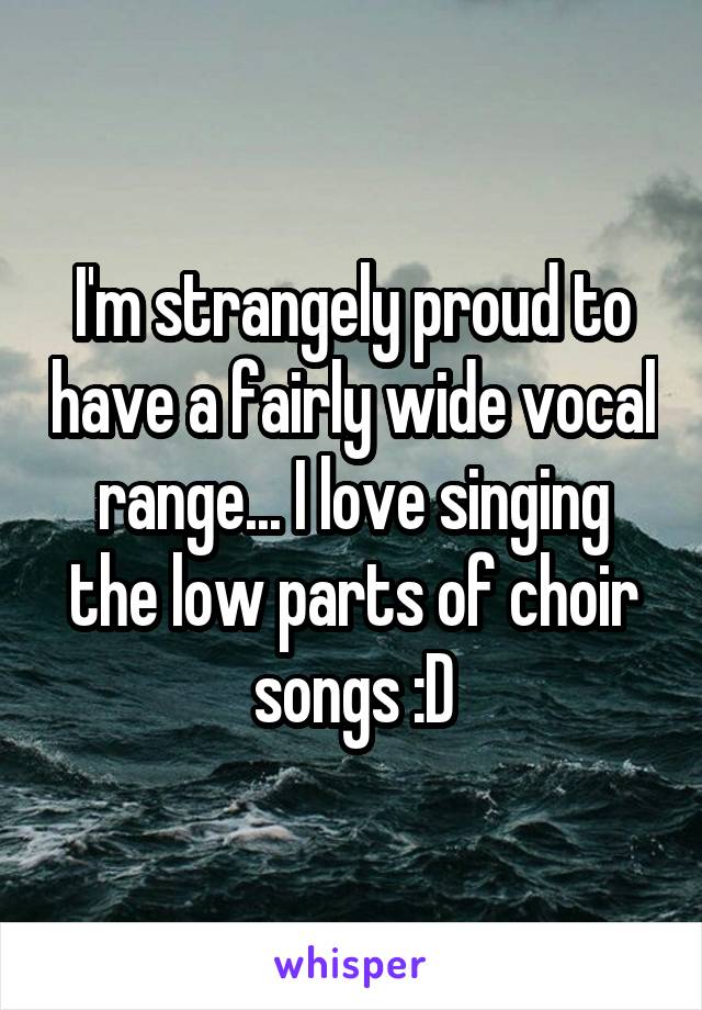 I'm strangely proud to have a fairly wide vocal range... I love singing the low parts of choir songs :D