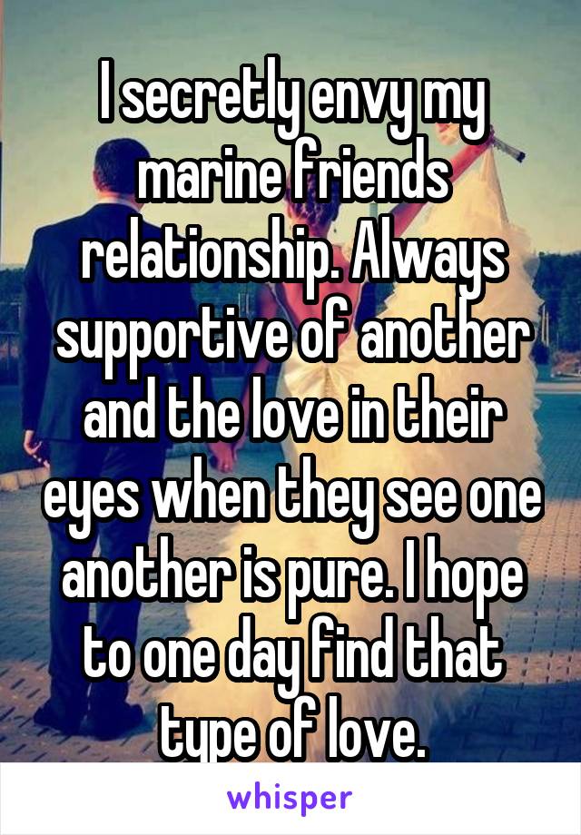 I secretly envy my marine friends relationship. Always supportive of another and the love in their eyes when they see one another is pure. I hope to one day find that type of love.