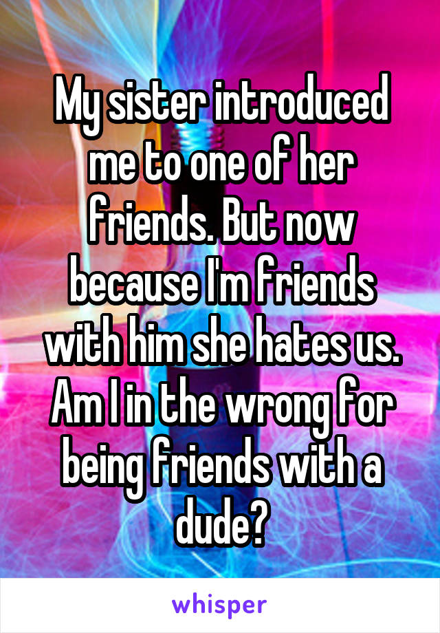 My sister introduced me to one of her friends. But now because I'm friends with him she hates us. Am I in the wrong for being friends with a dude?