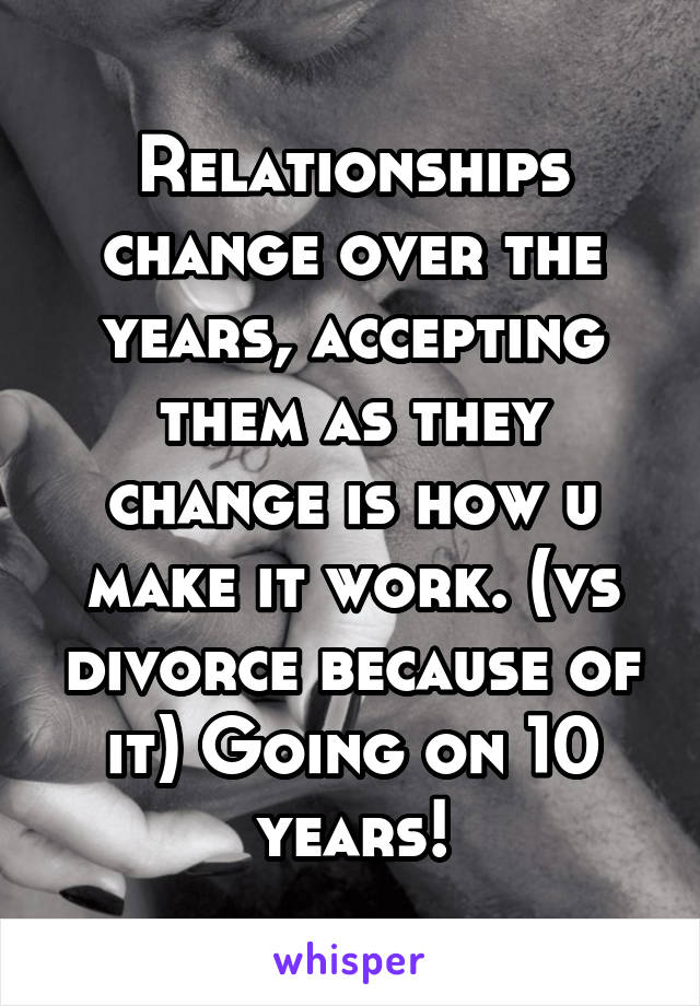 Relationships change over the years, accepting them as they change is how u make it work. (vs divorce because of it) Going on 10 years!