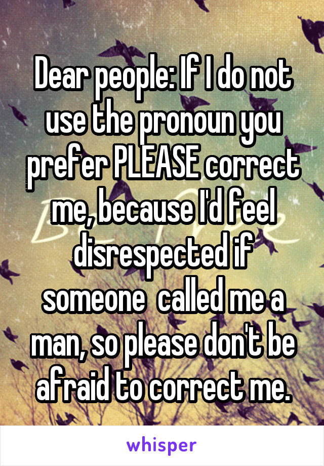 Dear people: If I do not use the pronoun you prefer PLEASE correct me, because I'd feel disrespected if someone  called me a man, so please don't be afraid to correct me.