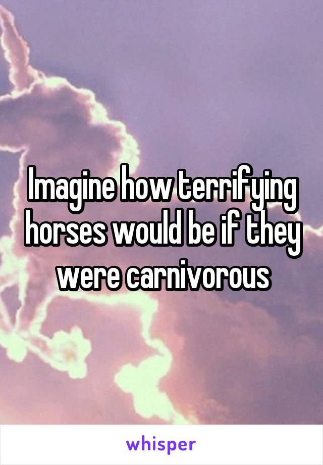 Imagine how terrifying horses would be if they were carnivorous