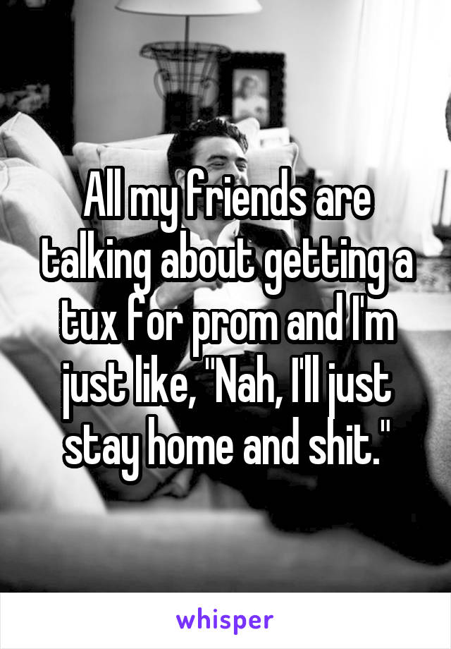 All my friends are talking about getting a tux for prom and I'm just like, "Nah, I'll just stay home and shit."