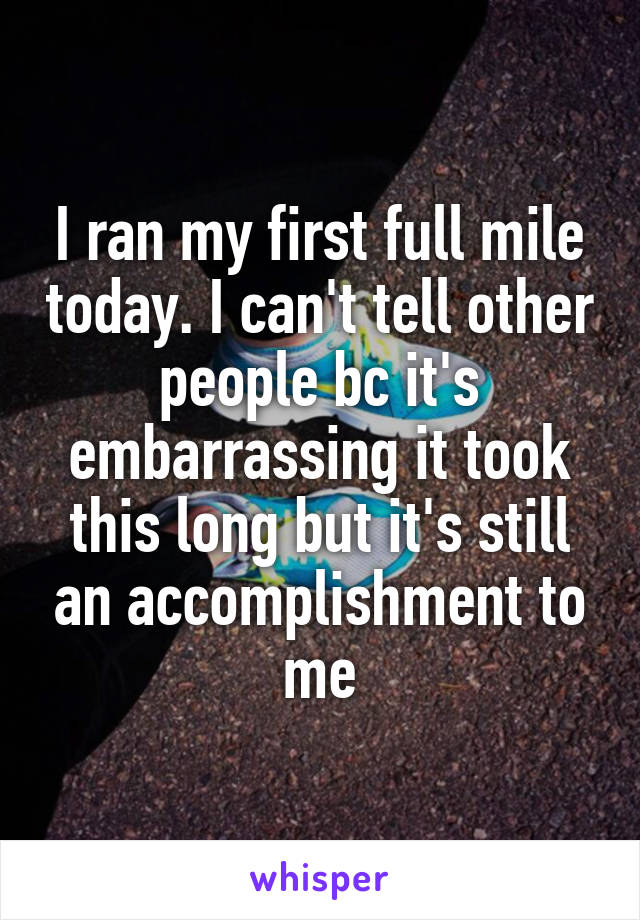 I ran my first full mile today. I can't tell other people bc it's embarrassing it took this long but it's still an accomplishment to me