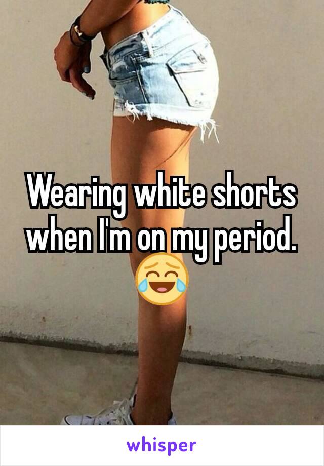 Wearing white shorts when I'm on my period. 😂