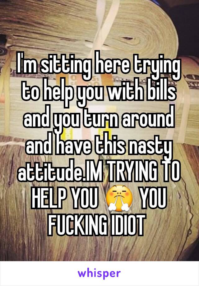 I'm sitting here trying to help you with bills and you turn around and have this nasty attitude.IM TRYING TO HELP YOU 😤 YOU FUCKING IDIOT 