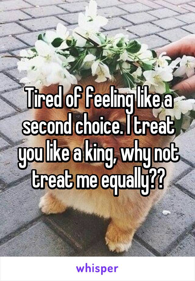 Tired of feeling like a second choice. I treat you like a king, why not treat me equally??