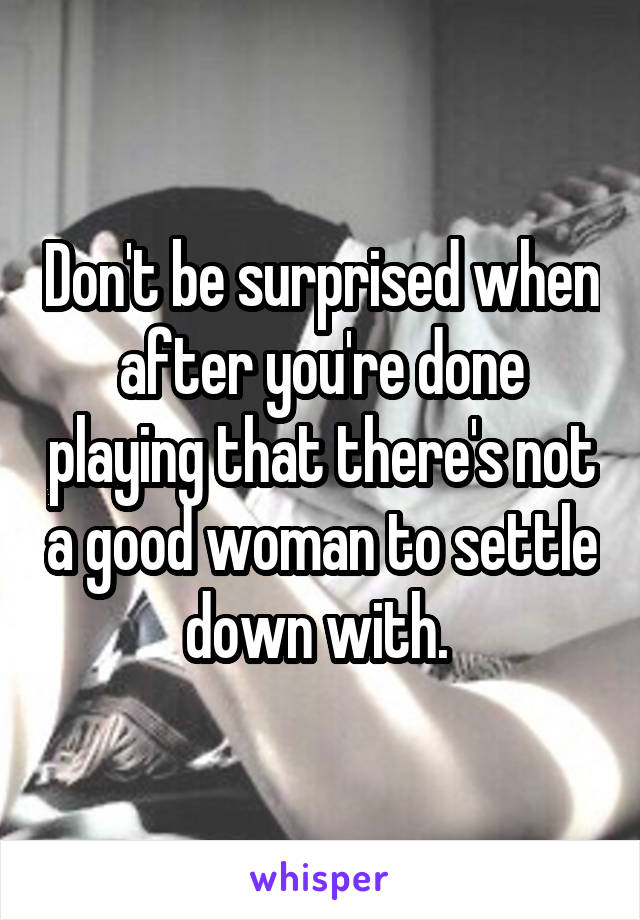 Don't be surprised when after you're done playing that there's not a good woman to settle down with. 