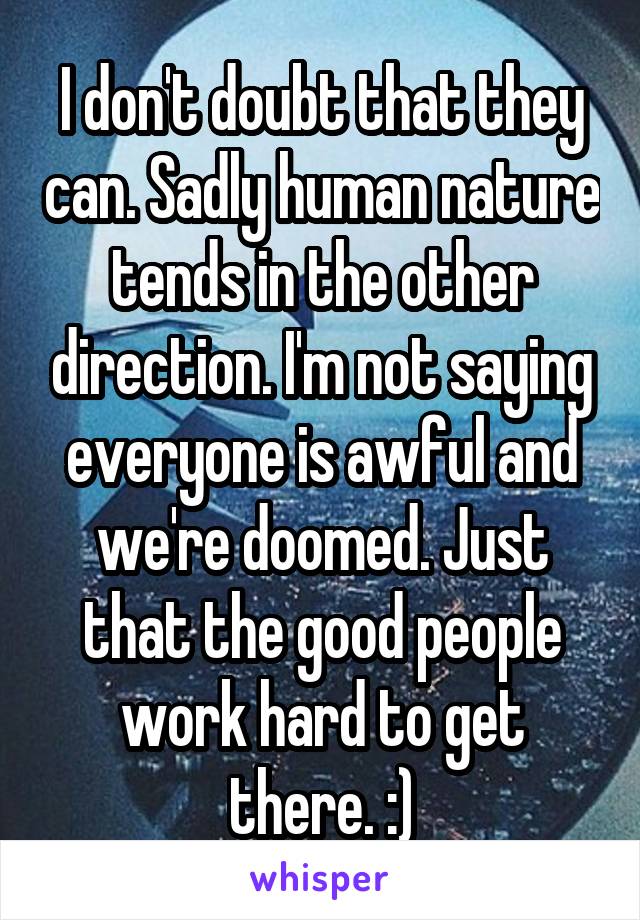 I don't doubt that they can. Sadly human nature tends in the other direction. I'm not saying everyone is awful and we're doomed. Just that the good people work hard to get there. :)