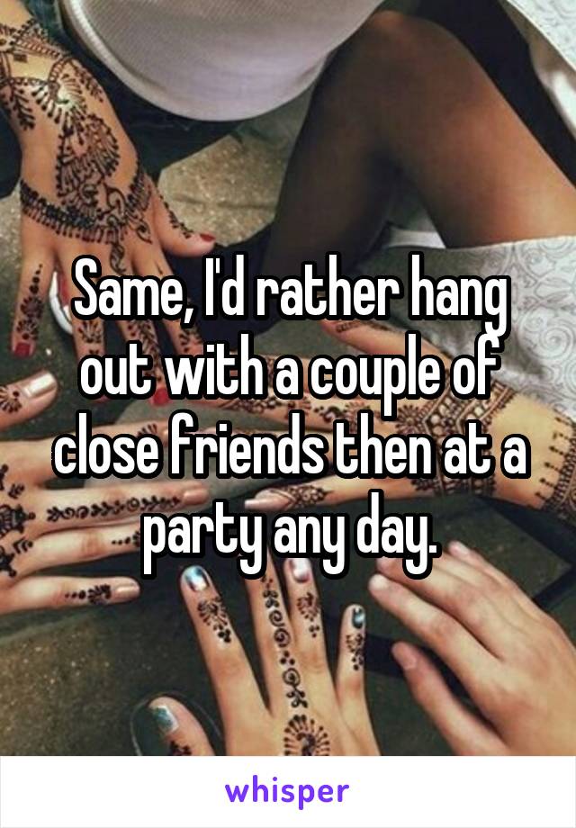 Same, I'd rather hang out with a couple of close friends then at a party any day.