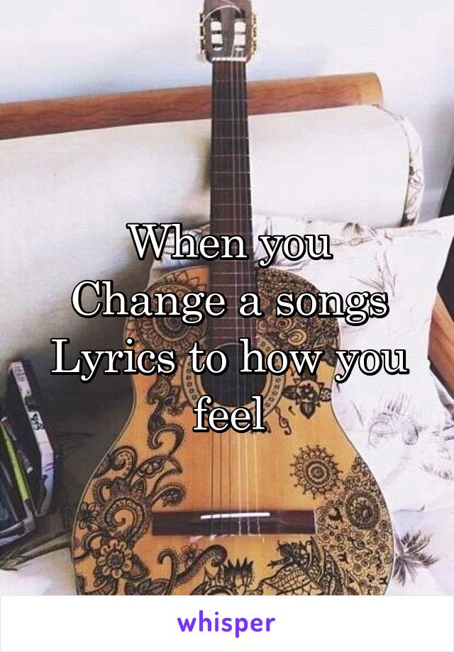 When you
Change a songs
Lyrics to how you feel