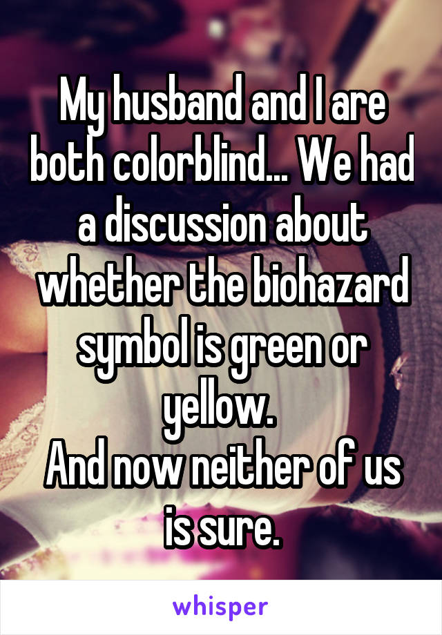 My husband and I are both colorblind... We had a discussion about whether the biohazard symbol is green or yellow. 
And now neither of us is sure.