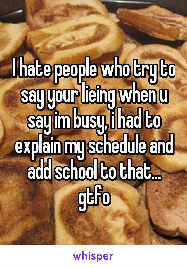 I hate people who try to say your lieing when u say im busy, i had to explain my schedule and add school to that... gtfo